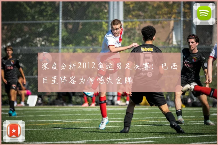 深度分析2012奥运男足决赛：巴西巨星阵容为何憾失金牌