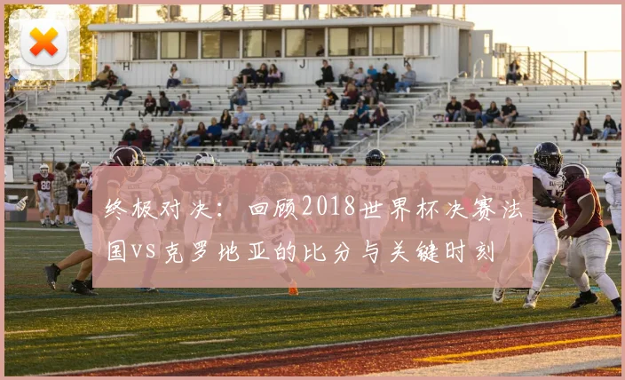 终极对决：回顾2018世界杯决赛法国vs克罗地亚的比分与关键时刻