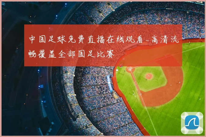 中国足球免费直播在线观看_高清流畅覆盖全部国足比赛