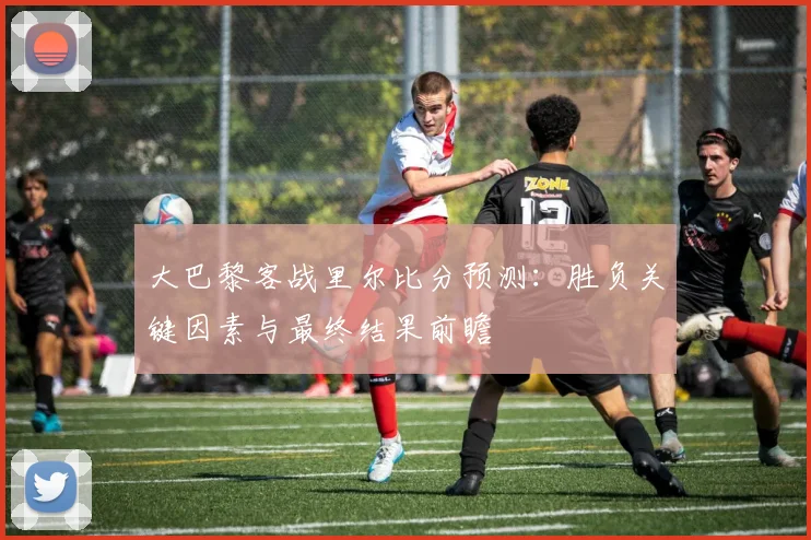 大巴黎客战里尔比分预测：胜负关键因素与最终结果前瞻