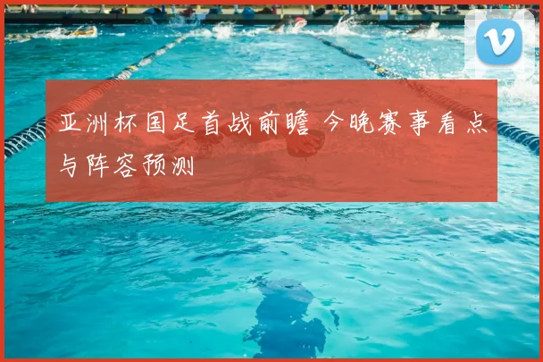 亚洲杯国足首战前瞻 今晚赛事看点与阵容预测