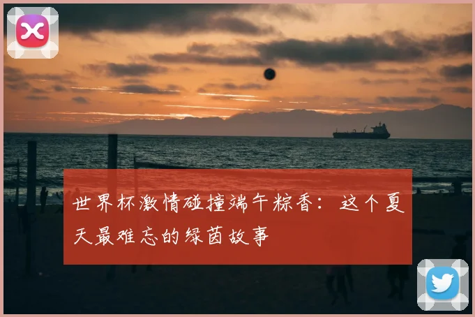 世界杯激情碰撞端午粽香：这个夏天最难忘的绿茵故事