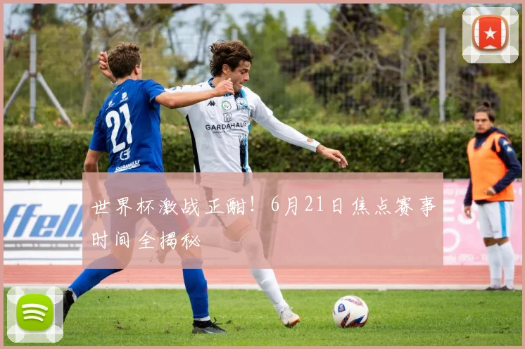 世界杯激战正酣！6月21日焦点赛事时间全揭秘