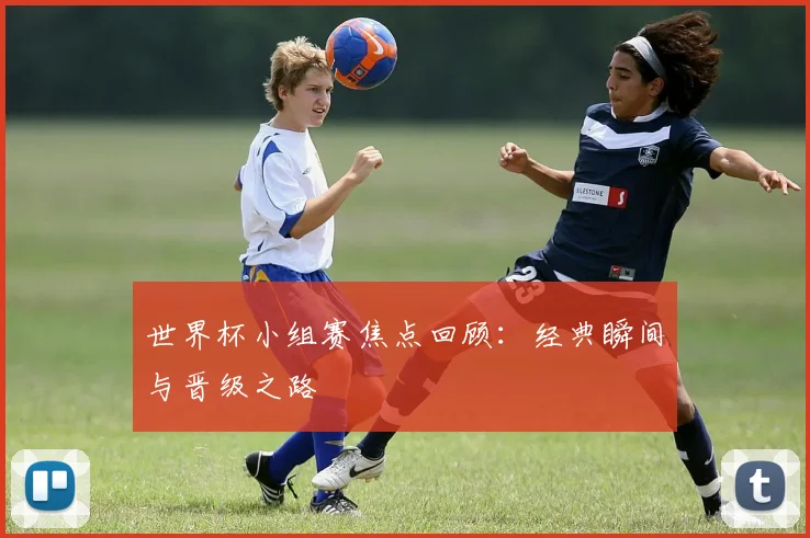 世界杯小组赛焦点回顾:经典瞬间与晋级之路