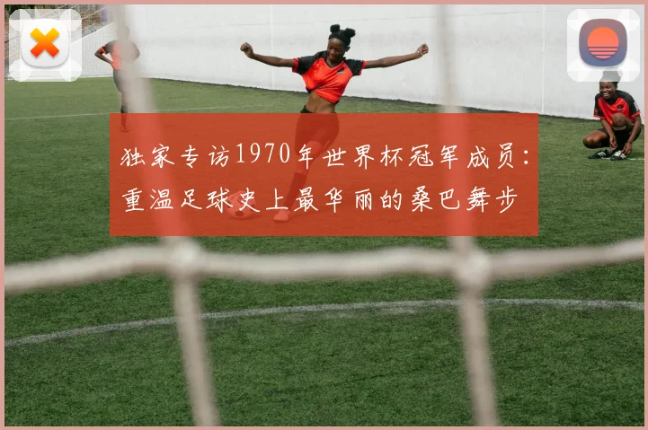 独家专访1970年世界杯冠军成员：重温足球史上最华丽的桑巴舞步