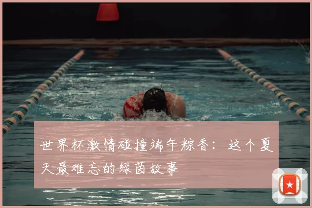 世界杯激情碰撞端午粽香：这个夏天最难忘的绿茵故事