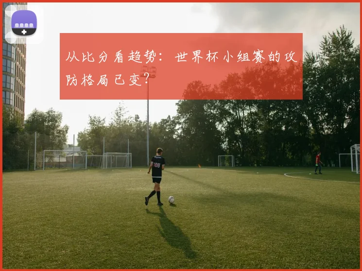 从比分看趋势:世界杯小组赛的攻防格局已变?