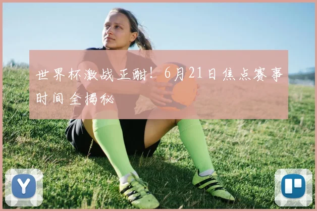 世界杯激战正酣！6月21日焦点赛事时间全揭秘