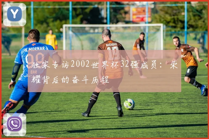 独家专访2002世界杯32强成员：荣耀背后的奋斗历程