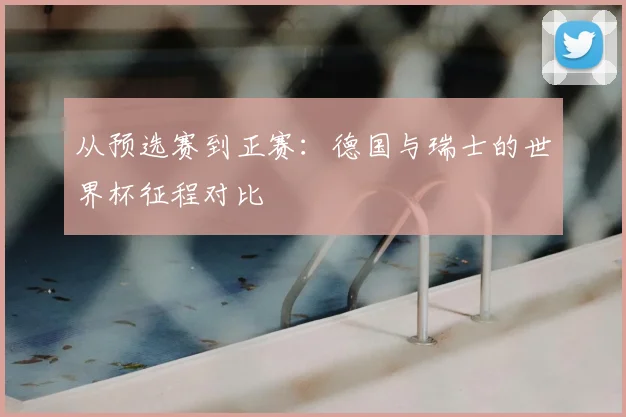 从预选赛到正赛：德国与瑞士的世界杯征程对比